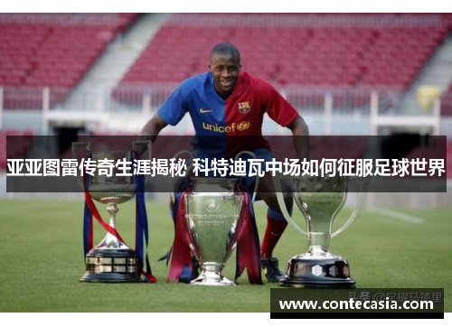 亚亚图雷传奇生涯揭秘 科特迪瓦中场如何征服足球世界