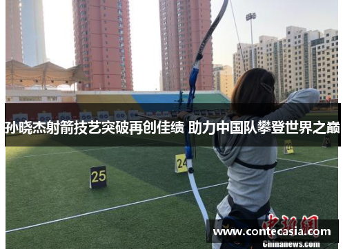 孙晓杰射箭技艺突破再创佳绩 助力中国队攀登世界之巅 孙晓杰射箭技艺突破再创佳绩 助力中国队攀登世界之巅